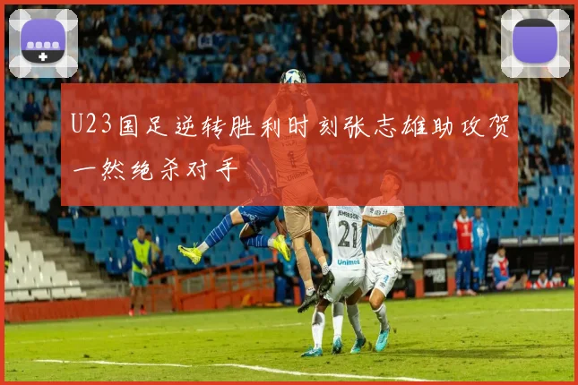 U23国足逆转胜利时刻张志雄助攻贺一然绝杀对手