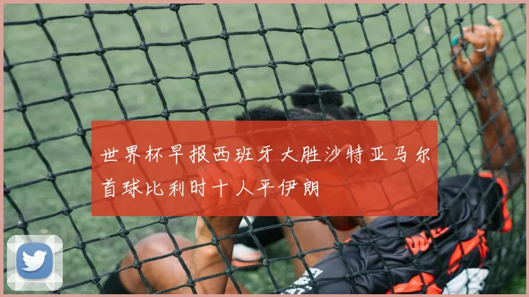世界杯早报西班牙大胜沙特亚马尔首球比利时十人平伊朗