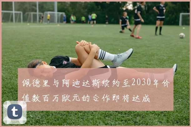 佩德里与阿迪达斯续约至2030年价值数百万欧元的合作即将达成