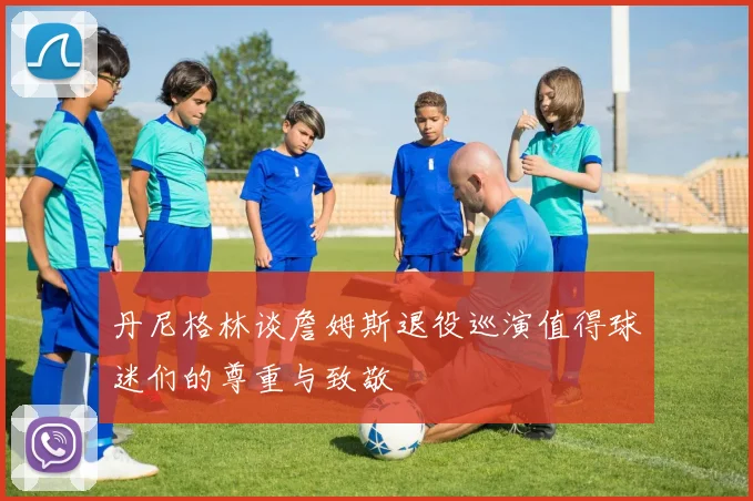 丹尼格林谈詹姆斯退役巡演值得球迷们的尊重与致敬