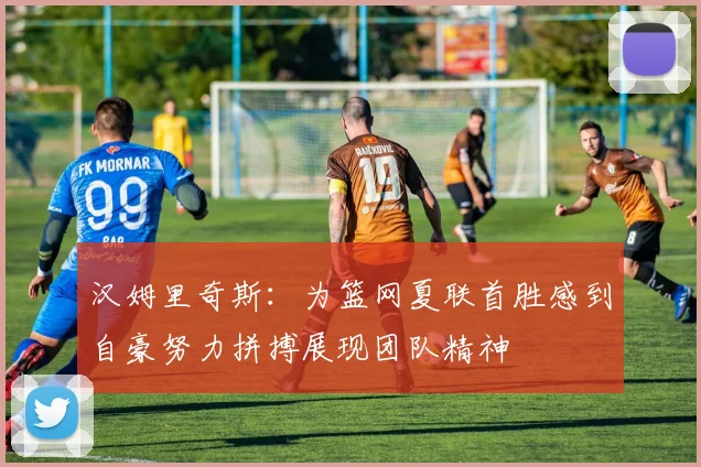 汉姆里奇斯：为篮网夏联首胜感到自豪努力拼搏展现团队精神