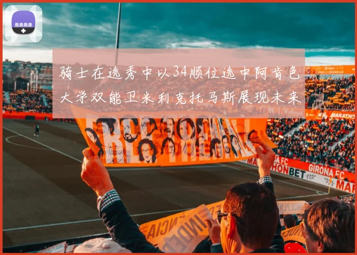 骑士在选秀中以34顺位选中阿肯色大学双能卫米利克托马斯展现未来潜力
