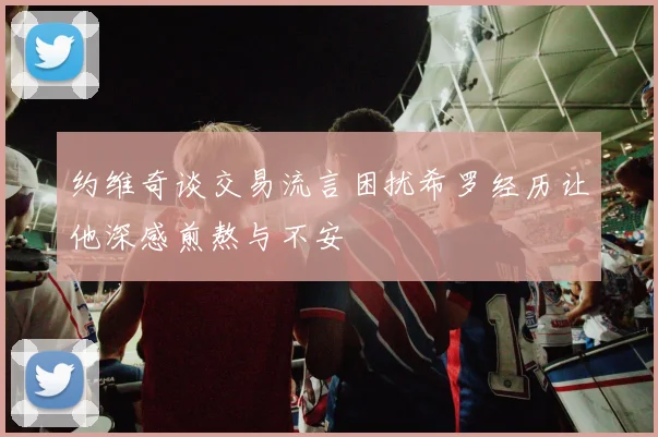 约维奇谈交易流言困扰希罗经历让他深感煎熬与不安