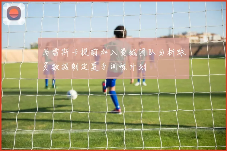 马雷斯卡提前加入曼城团队分析球员数据制定夏季训练计划