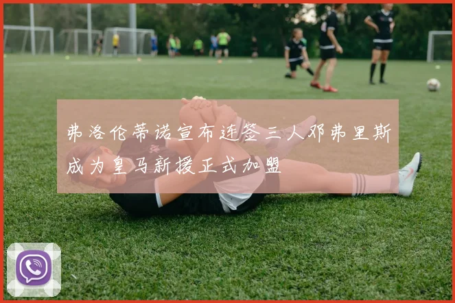 弗洛伦蒂诺宣布连签三人邓弗里斯成为皇马新援正式加盟