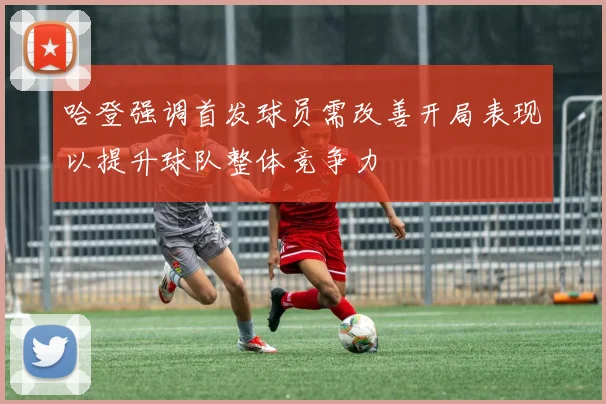 哈登强调首发球员需改善开局表现以提升球队整体竞争力