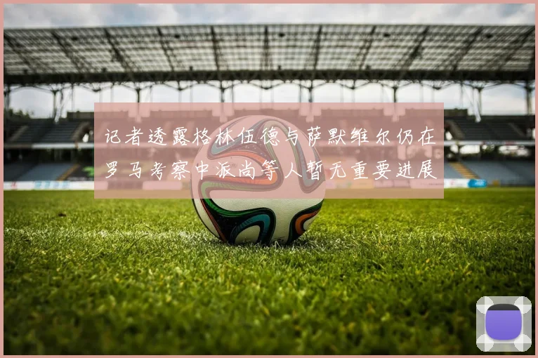 记者透露格林伍德与萨默维尔仍在罗马考察中派尚等人暂无重要进展消息
