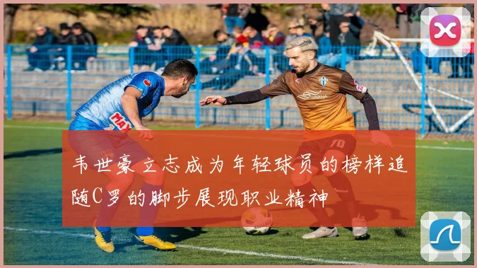 韦世豪立志成为年轻球员的榜样追随C罗的脚步展现职业精神