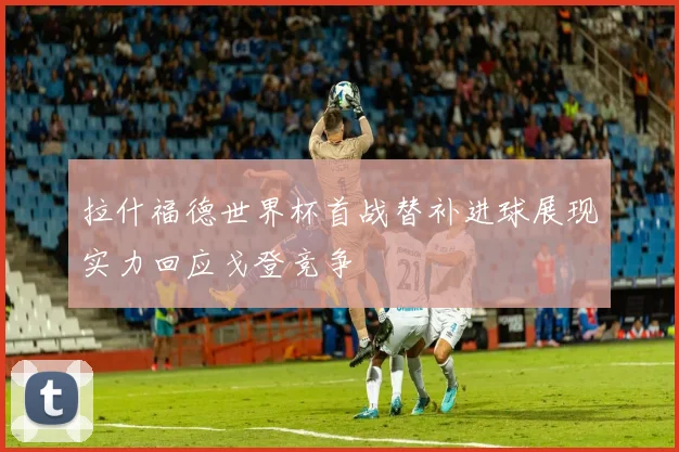 拉什福德世界杯首战替补进球展现实力回应戈登竞争