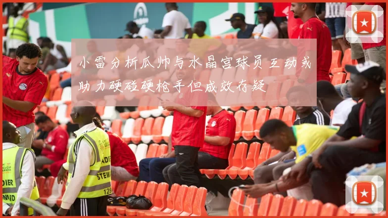 小雷分析瓜帅与水晶宫球员互动或助力硬碰硬枪手但成效存疑