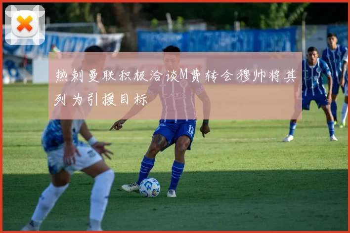 热刺曼联积极洽谈M费转会穆帅将其列为引援目标