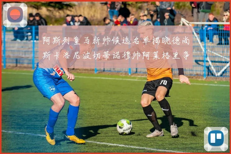 阿斯列皇马新帅候选名单揭晓德尚斯卡洛尼波切蒂诺穆帅阿莱格里争夺教鞭