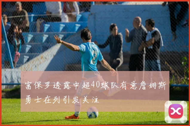 富保罗透露中超40球队有意詹姆斯勇士在列引发关注