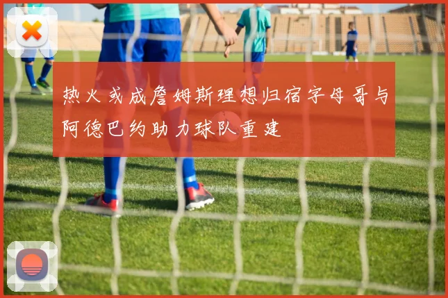 热火或成詹姆斯理想归宿字母哥与阿德巴约助力球队重建