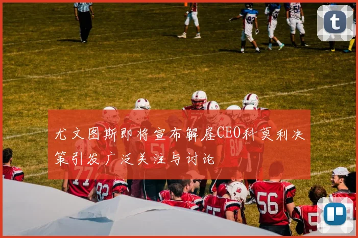 尤文图斯即将宣布解雇CEO科莫利决策引发广泛关注与讨论
