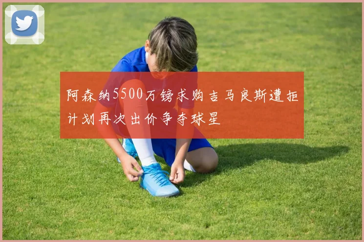 阿森纳5500万镑求购吉马良斯遭拒计划再次出价争夺球星